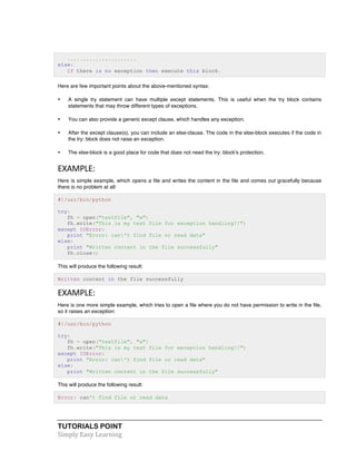 ...................... 
else: 
If there is no exception then execute this block. 
Here are few important points about the above-mentioned syntax: 
• A single try statement can have multiple except statements. This is useful when the try block contains 
statements that may throw different types of exceptions. 
• You can also provide a generic except clause, which handles any exception. 
• After the except clause(s), you can include an else-clause. The code in the else-block executes if the code in 
the try: block does not raise an exception. 
• The else-block is a good place for code that does not need the try: block's protection. 
EXAMPLE: 
Here is simple example, which opens a file and writes the content in the file and comes out gracefully because 
there is no problem at all: 
#!/usr/bin/python 
try: 
fh = open("testfile", "w") 
fh.write("This is my test file for exception handling!!") 
except IOError: 
print "Error: can't find file or read data" 
else: 
print "Written content in the file successfully" 
fh.close() 
This will produce the following result: 
Written content in the file successfully 
EXAMPLE: 
Here is one more simple example, which tries to open a file where you do not have permission to write in the file, 
so it raises an exception: 
#!/usr/bin/python 
try: 
fh = open("testfile", "w") 
fh.write("This is my test file for exception handling!!") 
except IOError: 
print "Error: can't find file or read data" 
else: 
print "Written content in the file successfully" 
This will produce the following result: 
Error: can't find file or read data 
TUTORIALS POINT 
Simply 
Easy 
Learning 
 