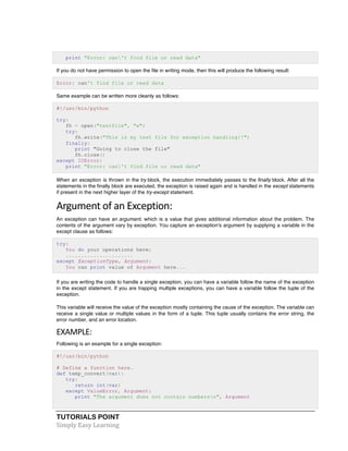 print "Error: can't find file or read data" 
If you do not have permission to open the file in writing mode, then this will produce the following result: 
Error: can't find file or read data 
Same example can be written more cleanly as follows: 
#!/usr/bin/python 
try: 
fh = open("testfile", "w") 
try: 
fh.write("This is my test file for exception handling!!") 
finally: 
print "Going to close the file" 
fh.close() 
except IOError: 
print "Error: can't find file or read data" 
When an exception is thrown in the try block, the execution immediately passes to the finally block. After all the 
statements in the finally block are executed, the exception is raised again and is handled in the except statements 
if present in the next higher layer of the try-except statement. 
Argument 
of 
an 
Exception: 
An exception can have an argument, which is a value that gives additional information about the problem. The 
contents of the argument vary by exception. You capture an exception's argument by supplying a variable in the 
except clause as follows: 
try: 
You do your operations here; 
...................... 
except ExceptionType, Argument: 
You can print value of Argument here... 
If you are writing the code to handle a single exception, you can have a variable follow the name of the exception 
in the except statement. If you are trapping multiple exceptions, you can have a variable follow the tuple of the 
exception. 
This variable will receive the value of the exception mostly containing the cause of the exception. The variable can 
receive a single value or multiple values in the form of a tuple. This tuple usually contains the error string, the 
error number, and an error location. 
EXAMPLE: 
Following is an example for a single exception: 
#!/usr/bin/python 
# Define a function here. 
def temp_convert(var): 
try: 
return int(var) 
except ValueError, Argument: 
print "The argument does not contain numbersn", Argument 
TUTORIALS POINT 
Simply 
Easy 
Learning 
 