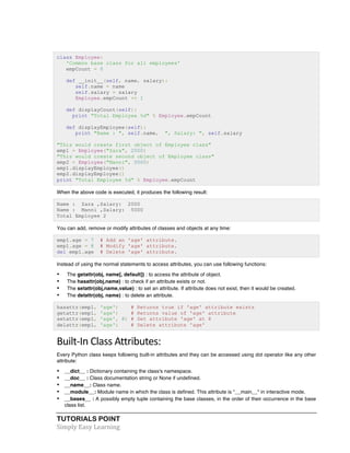 class Employee: 
'Common base class for all employees' 
empCount = 0 
def __init__(self, name, salary): 
self.name = name 
self.salary = salary 
Employee.empCount += 1 
def displayCount(self): 
print "Total Employee %d" % Employee.empCount 
def displayEmployee(self): 
print "Name : ", self.name, ", Salary: ", self.salary 
"This would create first object of Employee class" 
emp1 = Employee("Zara", 2000) 
"This would create second object of Employee class" 
emp2 = Employee("Manni", 5000) 
emp1.displayEmployee() 
emp2.displayEmployee() 
print "Total Employee %d" % Employee.empCount 
When the above code is executed, it produces the following result: 
Name : Zara ,Salary: 2000 
Name : Manni ,Salary: 5000 
Total Employee 2 
You can add, remove or modify attributes of classes and objects at any time: 
emp1.age = 7 # Add an 'age' attribute. 
emp1.age = 8 # Modify 'age' attribute. 
del emp1.age # Delete 'age' attribute. 
Instead of using the normal statements to access attributes, you can use following functions: 
• The getattr(obj, name[, default]) : to access the attribute of object. 
• The hasattr(obj,name) : to check if an attribute exists or not. 
• The setattr(obj,name,value) : to set an attribute. If attribute does not exist, then it would be created. 
• The delattr(obj, name) : to delete an attribute. 
hasattr(emp1, 'age') # Returns true if 'age' attribute exists 
getattr(emp1, 'age') # Returns value of 'age' attribute 
setattr(emp1, 'age', 8) # Set attribute 'age' at 8 
delattr(empl, 'age') # Delete attribute 'age' 
Built-­‐In 
Class 
Attributes: 
Every Python class keeps following built-in attributes and they can be accessed using dot operator like any other 
attribute: 
• __dict__ : Dictionary containing the class's namespace. 
• __doc__ : Class documentation string or None if undefined. 
• __name__: Class name. 
• __module__: Module name in which the class is defined. This attribute is "__main__" in interactive mode. 
• __bases__ : A possibly empty tuple containing the base classes, in the order of their occurrence in the base 
class list. 
TUTORIALS POINT 
Simply 
Easy 
Learning 
 