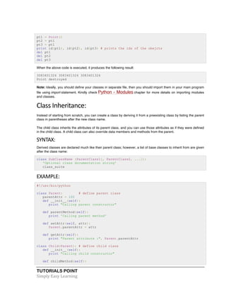pt1 = Point() 
pt2 = pt1 
pt3 = pt1 
print id(pt1), id(pt2), id(pt3) # prints the ids of the obejcts 
del pt1 
del pt2 
del pt3 
When the above code is executed, it produces the following result: 
3083401324 3083401324 3083401324 
Point destroyed 
Note: Ideally, you should define your classes in separate file, then you should import them in your main program 
file using import statement. Kindly check Python - Modules chapter for more details on importing modules 
and classes. 
Class 
Inheritance: 
Instead of starting from scratch, you can create a class by deriving it from a preexisting class by listing the parent 
class in parentheses after the new class name. 
The child class inherits the attributes of its parent class, and you can use those attributes as if they were defined 
in the child class. A child class can also override data members and methods from the parent. 
SYNTAX: 
Derived classes are declared much like their parent class; however, a list of base classes to inherit from are given 
after the class name: 
class SubClassName (ParentClass1[, ParentClass2, ...]): 
'Optional class documentation string' 
class_suite 
EXAMPLE: 
#!/usr/bin/python 
class Parent: # define parent class 
parentAttr = 100 
def __init__(self): 
print "Calling parent constructor" 
def parentMethod(self): 
print 'Calling parent method' 
def setAttr(self, attr): 
Parent.parentAttr = attr 
def getAttr(self): 
print "Parent attribute :", Parent.parentAttr 
class Child(Parent): # define child class 
def __init__(self): 
print "Calling child constructor" 
def childMethod(self): 
TUTORIALS POINT 
Simply 
Easy 
Learning 
 