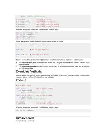 print 'Calling child method' 
c = Child() # instance of child 
c.childMethod() # child calls its method 
c.parentMethod() # calls parent's method 
c.setAttr(200) # again call parent's method 
c.getAttr() # again call parent's method 
When the above code is executed, it produces the following result: 
Calling child constructor 
Calling child method 
Calling parent method 
Parent attribute : 200 
Similar way, you can drive a class from multiple parent classes as follows: 
class A: # define your class A 
..... 
class B: # define your calss B 
..... 
class C(A, B): # subclass of A and B 
..... 
You can use issubclass() or isinstance() functions to check a relationships of two classes and instances. 
• The issubclass(sub, sup) boolean function returns true if the given subclass sub is indeed a subclass of the 
superclass sup. 
• The isinstance(obj, Class) boolean function returns true if obj is an instance of class Class or is an instance 
of a subclass of Class 
Overriding 
Methods: 
You can always override your parent class methods. One reason for overriding parent's methods is because you 
may want special or different functionality in your subclass. 
EXAMPLE: 
#!/usr/bin/python 
class Parent: # define parent class 
def myMethod(self): 
print 'Calling parent method' 
class Child(Parent): # define child class 
def myMethod(self): 
print 'Calling child method' 
c = Child() # instance of child 
c.myMethod() # child calls overridden method 
When the above code is executed, it produces the following result: 
Calling child method 
TUTORIALS POINT 
Simply 
Easy 
Learning 
 
