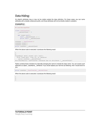Data 
Hiding: 
An object's attributes may or may not be visible outside the class definition. For these cases, you can name 
attributes with a double underscore prefix, and those attributes will not be directly visible to outsiders. 
EXAMPLE: 
#!/usr/bin/python 
class JustCounter: 
__secretCount = 0 
def count(self): 
self.__secretCount += 1 
print self.__secretCount 
counter = JustCounter() 
counter.count() 
counter.count() 
print counter.__secretCount 
When the above code is executed, it produces the following result: 
1 
2 
Traceback (most recent call last): 
File "test.py", line 12, in <module> 
print counter.__secretCount 
AttributeError: JustCounter instance has no attribute '__secretCount' 
Python protects those members by internally changing the name to include the class name. You can access such 
attributes as object._className__attrName. If you would replace your last line as following, then it would work for 
you: 
print counter._JustCounter__secretCount 
When the above code is executed, it produces the following result: 
1 
2 
2 
TUTORIALS POINT 
Simply 
Easy 
Learning 
 