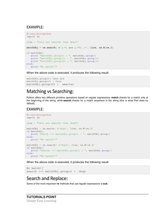 EXAMPLE: 
#!/usr/bin/python 
import re 
line = "Cats are smarter than dogs"; 
matchObj = re.search( r'(.*) are (.*?) .*', line, re.M|re.I) 
if matchObj: 
print "matchObj.group() : ", matchObj.group() 
print "matchObj.group(1) : ", matchObj.group(1) 
print "matchObj.group(2) : ", matchObj.group(2) 
else: 
print "No match!!" 
When the above code is executed, it produces the following result: 
matchObj.group(): Cats are 
matchObj.group(1) : Cats 
matchObj.group(2) : smarter 
Matching 
vs 
Searching: 
Python offers two different primitive operations based on regular expressions: match checks for a match only at 
the beginning of the string, while search checks for a match anywhere in the string (this is what Perl does by 
default). 
EXAMPLE: 
#!/usr/bin/python 
import re 
line = "Cats are smarter than dogs"; 
matchObj = re.match( r'dogs', line, re.M|re.I) 
if matchObj: 
print "match --> matchObj.group() : ", matchObj.group() 
else: 
print "No match!!" 
matchObj = re.search( r'dogs', line, re.M|re.I) 
if matchObj: 
print "search --> matchObj.group() : ", matchObj.group() 
else: 
print "No match!!" 
When the above code is executed, it produces the following result: 
No match!! 
search --> matchObj.group() : dogs 
Search 
and 
Replace: 
Some of the most important re methods that use regular expressions is sub. 
TUTORIALS POINT 
Simply 
Easy 
Learning 
 