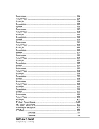 Parameters ............................................................................................. 294 
Return Value .......................................................................................... 294 
Example ................................................................................................. 294 
Description ............................................................................................. 295 
Syntax .................................................................................................... 295 
Parameters ............................................................................................. 295 
Return Value .......................................................................................... 295 
Example ................................................................................................. 295 
Description ............................................................................................. 296 
Syntax .................................................................................................... 296 
Parameters ............................................................................................. 296 
Return Value .......................................................................................... 296 
Example ................................................................................................. 296 
Description ............................................................................................. 296 
Syntax .................................................................................................... 297 
Parameters ............................................................................................. 297 
Return Value .......................................................................................... 297 
Example ................................................................................................. 297 
Description ............................................................................................. 297 
Syntax .................................................................................................... 297 
Parameters ............................................................................................. 297 
Return Value .......................................................................................... 298 
Example ................................................................................................. 298 
Description ............................................................................................. 298 
Syntax .................................................................................................... 298 
Parameters ............................................................................................. 298 
Return Value .......................................................................................... 298 
Example ................................................................................................. 299 
Description ............................................................................................. 299 
Syntax .................................................................................................... 299 
Parameters ............................................................................................. 299 
Return Value .......................................................................................... 300 
Example ................................................................................................. 300 
Python Exceptions ................................................................. 301 
The assert Statement: ............................................................................ 302 
Handling an exception: ........................................................................... 303 
SYNTAX: ................................................................................................ 303 
EXAMPLE: ........................................................................................... 304 
EXAMPLE: ........................................................................................... 304 
TUTORIALS POINT 
Simply 
Easy 
Learning 
 
