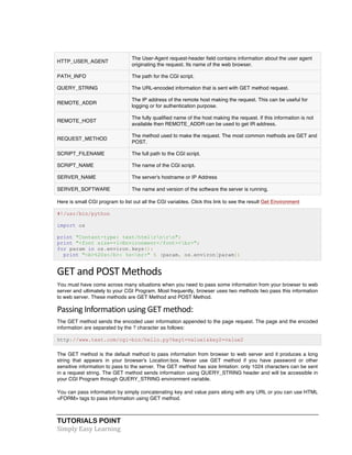 HTTP_USER_AGENT 
TUTORIALS POINT 
Simply 
Easy 
Learning 
The User-Agent request-header field contains information about the user agent 
originating the request. Its name of the web browser. 
PATH_INFO The path for the CGI script. 
QUERY_STRING The URL-encoded information that is sent with GET method request. 
REMOTE_ADDR 
The IP address of the remote host making the request. This can be useful for 
logging or for authentication purpose. 
REMOTE_HOST 
The fully qualified name of the host making the request. If this information is not 
available then REMOTE_ADDR can be used to get IR address. 
REQUEST_METHOD 
The method used to make the request. The most common methods are GET and 
POST. 
SCRIPT_FILENAME The full path to the CGI script. 
SCRIPT_NAME The name of the CGI script. 
SERVER_NAME The server's hostname or IP Address 
SERVER_SOFTWARE The name and version of the software the server is running. 
Here is small CGI program to list out all the CGI variables. Click this link to see the result Get Environment 
#!/usr/bin/python 
import os 
print "Content-type: text/htmlrnrn"; 
print "<font size=+1>Environment</font><br>"; 
for param in os.environ.keys(): 
print "<b>%20s</b>: %s<br>" % (param, os.environ[param]) 
GET 
and 
POST 
Methods 
You must have come across many situations when you need to pass some information from your browser to web 
server and ultimately to your CGI Program. Most frequently, browser uses two methods two pass this information 
to web server. These methods are GET Method and POST Method. 
Passing 
Information 
using 
GET 
method: 
The GET method sends the encoded user information appended to the page request. The page and the encoded 
information are separated by the ? character as follows: 
http://www.test.com/cgi-bin/hello.py?key1=value1&key2=value2 
The GET method is the default method to pass information from browser to web server and it produces a long 
string that appears in your browser's Location:box. Never use GET method if you have password or other 
sensitive information to pass to the server. The GET method has size limtation: only 1024 characters can be sent 
in a request string. The GET method sends information using QUERY_STRING header and will be accessible in 
your CGI Program through QUERY_STRING environment variable. 
You can pass information by simply concatenating key and value pairs along with any URL or you can use HTML 
<FORM> tags to pass information using GET method. 
 