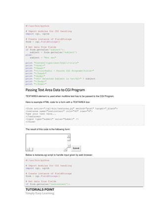 #!/usr/bin/python 
# Import modules for CGI handling 
import cgi, cgitb 
# Create instance of FieldStorage 
form = cgi.FieldStorage() 
# Get data from fields 
if form.getvalue('subject'): 
subject = form.getvalue('subject') 
else: 
subject = "Not set" 
print "Content-type:text/htmlrnrn" 
print "<html>" 
print "<head>" 
print "<title>Radio - Fourth CGI Program</title>" 
print "</head>" 
print "<body>" 
print "<h2> Selected Subject is %s</h2>" % subject 
print "</body>" 
print "</html>" 
Passing 
Text 
Area 
Data 
to 
CGI 
Program 
TEXTAREA element is used when multiline text has to be passed to the CGI Program. 
Here is example HTML code for a form with a TEXTAREA box: 
<form action="/cgi-bin/textarea.py" method="post" target="_blank"> 
<textarea name="textcontent" cols="40" rows="4"> 
Type your text here... 
</textarea> 
<input type="submit" value="Submit" /> 
</form> 
The result of this code is the following form: 
TUTORIALS POINT 
Simply 
Easy 
Learning 
Submit 
Below is textarea.cgi script to handle input given by web browser: 
#!/usr/bin/python 
# Import modules for CGI handling 
import cgi, cgitb 
# Create instance of FieldStorage 
form = cgi.FieldStorage() 
# Get data from fields 
if form.getvalue('textcontent'): 
 
