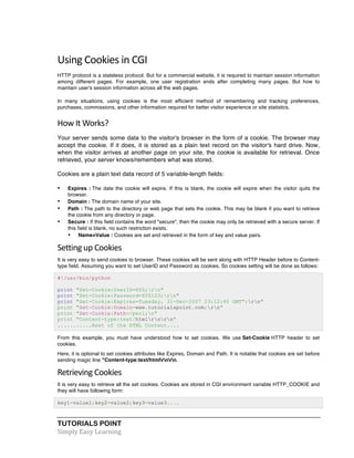 Using 
Cookies 
in 
CGI 
HTTP protocol is a stateless protocol. But for a commercial website, it is required to maintain session information 
among different pages. For example, one user registration ends after completing many pages. But how to 
maintain user's session information across all the web pages. 
In many situations, using cookies is the most efficient method of remembering and tracking preferences, 
purchases, commissions, and other information required for better visitor experience or site statistics. 
How 
It 
Works? 
Your server sends some data to the visitor's browser in the form of a cookie. The browser may 
accept the cookie. If it does, it is stored as a plain text record on the visitor's hard drive. Now, 
when the visitor arrives at another page on your site, the cookie is available for retrieval. Once 
retrieved, your server knows/remembers what was stored. 
Cookies are a plain text data record of 5 variable-length fields: 
• Expires : The date the cookie will expire. If this is blank, the cookie will expire when the visitor quits the 
browser. 
• Domain : The domain name of your site. 
• Path : The path to the directory or web page that sets the cookie. This may be blank if you want to retrieve 
the cookie from any directory or page. 
• Secure : If this field contains the word "secure", then the cookie may only be retrieved with a secure server. If 
this field is blank, no such restriction exists. 
• Name=Value : Cookies are set and retrieved in the form of key and value pairs. 
Setting 
up 
Cookies 
It is very easy to send cookies to browser. These cookies will be sent along with HTTP Header before to Content-type 
field. Assuming you want to set UserID and Password as cookies. So cookies setting will be done as follows: 
#!/usr/bin/python 
print "Set-Cookie:UserID=XYZ;rn" 
print "Set-Cookie:Password=XYZ123;rn" 
print "Set-Cookie:Expires=Tuesday, 31-Dec-2007 23:12:40 GMT";rn" 
print "Set-Cookie:Domain=www.tutorialspoint.com;rn" 
print "Set-Cookie:Path=/perl;n" 
print "Content-type:text/htmlrnrn" 
...........Rest of the HTML Content.... 
From this example, you must have understood how to set cookies. We use Set-Cookie HTTP header to set 
cookies. 
Here, it is optional to set cookies attributes like Expires, Domain and Path. It is notable that cookies are set before 
sending magic line "Content-type:text/htmlrnrn. 
Retrieving 
Cookies 
It is very easy to retrieve all the set cookies. Cookies are stored in CGI environment variable HTTP_COOKIE and 
they will have following form: 
key1=value1;key2=value2;key3=value3.... 
TUTORIALS POINT 
Simply 
Easy 
Learning 
 
