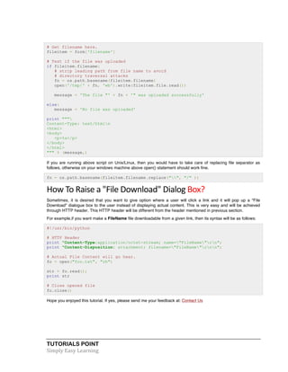 # Get filename here. 
fileitem = form['filename'] 
# Test if the file was uploaded 
if fileitem.filename: 
# strip leading path from file name to avoid 
# directory traversal attacks 
fn = os.path.basename(fileitem.filename) 
open('/tmp/' + fn, 'wb').write(fileitem.file.read()) 
message = 'The file "' + fn + '" was uploaded successfully' 
else: 
message = 'No file was uploaded' 
print """ 
Content-Type: text/htmln 
<html> 
<body> 
<p>%s</p> 
</body> 
</html> 
""" % (message,) 
If you are running above script on Unix/Linux, then you would have to take care of replacing file separator as 
follows, otherwise on your windows machine above open() statement should work fine. 
fn = os.path.basename(fileitem.filename.replace("", "/" )) 
How 
To 
Raise 
a 
"File 
Download" 
Dialog 
Box? 
Sometimes, it is desired that you want to give option where a user will click a link and it will pop up a "File 
Download" dialogue box to the user instead of displaying actual content. This is very easy and will be achieved 
through HTTP header. This HTTP header will be different from the header mentioned in previous section. 
For example,if you want make a FileName file downloadable from a given link, then its syntax will be as follows: 
#!/usr/bin/python 
# HTTP Header 
print "Content-Type:application/octet-stream; name="FileName"rn"; 
print "Content-Disposition: attachment; filename="FileName"rnn"; 
# Actual File Content will go hear. 
fo = open("foo.txt", "rb") 
str = fo.read(); 
print str 
# Close opened file 
fo.close() 
Hope you enjoyed this tutorial. If yes, please send me your feedback at: Contact Us 
TUTORIALS POINT 
Simply 
Easy 
Learning 
 