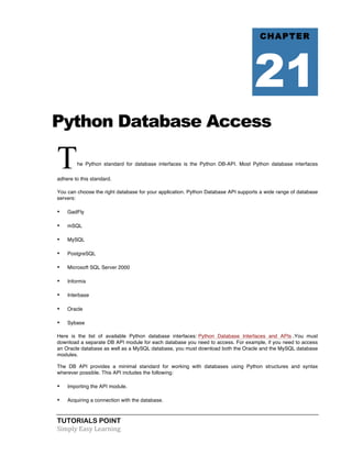 Python Database Access 
The Python standard for database interfaces is the Python DB-API. Most Python database interfaces 
adhere to this standard. 
You can choose the right database for your application. Python Database API supports a wide range of database 
servers: 
• GadFly 
• mSQL 
• MySQL 
• PostgreSQL 
• Microsoft SQL Server 2000 
• Informix 
• Interbase 
• Oracle 
• Sybase 
Here is the list of available Python database interfaces: Python Database Interfaces and APIs .You must 
download a separate DB API module for each database you need to access. For example, if you need to access 
an Oracle database as well as a MySQL database, you must download both the Oracle and the MySQL database 
modules. 
The DB API provides a minimal standard for working with databases using Python structures and syntax 
wherever possible. This API includes the following: 
• Importing the API module. 
• Acquiring a connection with the database. 
TUTORIALS POINT 
Simply 
Easy 
Learning 
CHAPTER 
21 
 
