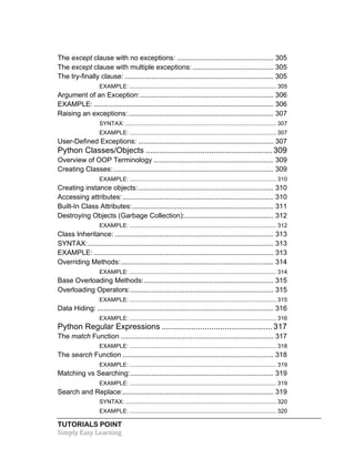 The except clause with no exceptions: .................................................. 305 
The except clause with multiple exceptions: .......................................... 305 
The try-finally clause: ............................................................................. 305 
EXAMPLE: ........................................................................................... 305 
Argument of an Exception: ..................................................................... 306 
EXAMPLE: ............................................................................................. 306 
Raising an exceptions: ........................................................................... 307 
SYNTAX: .............................................................................................. 307 
EXAMPLE: ........................................................................................... 307 
User-Defined Exceptions: ...................................................................... 307 
Python Classes/Objects ........................................................ 309 
Overview of OOP Terminology .............................................................. 309 
Creating Classes: ................................................................................... 309 
EXAMPLE: ........................................................................................... 310 
Creating instance objects: ...................................................................... 310 
Accessing attributes: .............................................................................. 310 
Built-In Class Attributes: ......................................................................... 311 
Destroying Objects (Garbage Collection): .............................................. 312 
EXAMPLE: ........................................................................................... 312 
Class Inheritance: .................................................................................. 313 
SYNTAX: ................................................................................................ 313 
EXAMPLE: ............................................................................................. 313 
Overriding Methods: ............................................................................... 314 
EXAMPLE: ........................................................................................... 314 
Base Overloading Methods: ................................................................... 315 
Overloading Operators: .......................................................................... 315 
EXAMPLE: ........................................................................................... 315 
Data Hiding: ........................................................................................... 316 
EXAMPLE: ........................................................................................... 316 
Python Regular Expressions ................................................. 317 
The match Function ............................................................................... 317 
EXAMPLE: ........................................................................................... 318 
The search Function .............................................................................. 318 
EXAMPLE: ........................................................................................... 319 
Matching vs Searching: .......................................................................... 319 
EXAMPLE: ........................................................................................... 319 
Search and Replace: .............................................................................. 319 
SYNTAX: .............................................................................................. 320 
EXAMPLE: ........................................................................................... 320 
TUTORIALS POINT 
Simply 
Easy 
Learning 
 