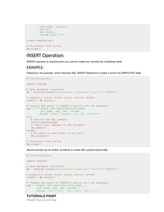 LAST_NAME CHAR(20), 
AGE INT, 
SEX CHAR(1), 
INCOME FLOAT )""" 
cursor.execute(sql) 
# disconnect from server 
db.close() 
INSERT 
Operation: 
INSERT operation is required when you want to create your records into a database table. 
EXAMPLE: 
Following is the example, which executes SQL INSERT statement to create a record into EMPLOYEE table: 
#!/usr/bin/python 
import MySQLdb 
# Open database connection 
db = MySQLdb.connect("localhost","testuser","test123","TESTDB" ) 
# prepare a cursor object using cursor() method 
cursor = db.cursor() 
# Prepare SQL query to INSERT a record into the database. 
sql = """INSERT INTO EMPLOYEE(FIRST_NAME, 
LAST_NAME, AGE, SEX, INCOME) 
VALUES ('Mac', 'Mohan', 20, 'M', 2000)""" 
try: 
# Execute the SQL command 
cursor.execute(sql) 
# Commit your changes in the database 
db.commit() 
except: 
# Rollback in case there is any error 
db.rollback() 
# disconnect from server 
db.close() 
Above example can be written as follows to create SQL queries dynamically: 
#!/usr/bin/python 
import MySQLdb 
# Open database connection 
db = MySQLdb.connect("localhost","testuser","test123","TESTDB" ) 
# prepare a cursor object using cursor() method 
cursor = db.cursor() 
# Prepare SQL query to INSERT a record into the database. 
sql = "INSERT INTO EMPLOYEE(FIRST_NAME,  
LAST_NAME, AGE, SEX, INCOME)  
VALUES ('%s', '%s', '%d', '%c', '%d' )" %  
TUTORIALS POINT 
Simply 
Easy 
Learning 
 