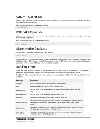 COMMIT 
Operation: 
Commit is the operation, which gives a green signal to database to finalize the changes, and after this operation, 
no change can be reverted back. 
Here is a simple example to call commit method. 
db.commit() 
ROLLBACK 
Operation: 
If you are not satisfied with one or more of the changes and you want to revert back those changes completely, 
then use rollback() method. 
Here is a simple example to call rollback() method. 
db.rollback() 
Disconnecting 
Database: 
To disconnect Database connection, use close() method. 
db.close() 
If the connection to a database is closed by the user with the close() method, any outstanding transactions are 
rolled back by the DB. However, instead of depending on any of DB lower level implementation details, your 
application would be better off calling commit or rollback explicitly. 
Handling 
Errors: 
There are many sources of errors. A few examples are a syntax error in an executed SQL statement, a 
connection failure, or calling the fetch method for an already canceled or finished statement handle. 
The DB API defines a number of errors that must exist in each database module. The following table lists these 
exceptions. 
Exception Description 
Warning Used for non-fatal issues. Must subclass StandardError. 
Error Base class for errors. Must subclass StandardError. 
InterfaceError 
Used for errors in the database module, not the database itself. Must subclass 
Error. 
DatabaseError Used for errors in the database. Must subclass Error. 
DataError Subclass of DatabaseError that refers to errors in the data. 
OperationalError 
Subclass of DatabaseError that refers to errors such as the loss of a connection to 
the database. These errors are generally outside of the control of the Python 
scripter. 
IntegrityError 
Subclass of DatabaseError for situations that would damage the relational integrity, 
such as uniqueness constraints or foreign keys. 
InternalError 
Subclass of DatabaseError that refers to errors internal to the database module, 
such as a cursor no longer being active. 
TUTORIALS POINT 
Simply 
Easy 
Learning 
 