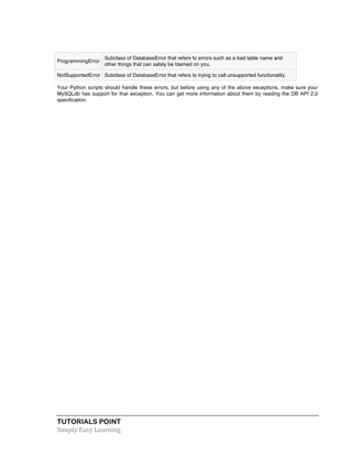 ProgrammingError 
Subclass of DatabaseError that refers to errors such as a bad table name and 
other things that can safely be blamed on you. 
NotSupportedError Subclass of DatabaseError that refers to trying to call unsupported functionality. 
Your Python scripts should handle these errors, but before using any of the above exceptions, make sure your 
MySQLdb has support for that exception. You can get more information about them by reading the DB API 2.0 
specification. 
TUTORIALS POINT 
Simply 
Easy 
Learning 
 