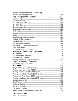 Regular-expression Modifiers - Option Flags ......................................... 320 
Regular-expression patterns: ................................................................. 321 
Regular-expression Examples ............................................... 322 
Literal characters: ................................................................................... 322 
Character classes: ................................................................................. 322 
Special Character Classes: .................................................................... 323 
Repetition Cases: ................................................................................... 323 
Nongreedy repetition: ............................................................................. 323 
Grouping with parentheses: ................................................................... 323 
Backreferences: ..................................................................................... 324 
Alternatives: ........................................................................................... 324 
Anchors: ................................................................................................. 324 
Special syntax with parentheses: ........................................................... 324 
Python CGI Programming ..................................................... 326 
Web Browsing ........................................................................................ 326 
CGI Architecture Diagram ...................................................................... 327 
Web Server Support & Configuration ..................................................... 327 
First CGI Program .................................................................................. 327 
Content-type:text/html ................................................................ 328 
Hello Word! This is my first CGI program .......................................... 328 
HTTP Header ......................................................................................... 328 
CGI Environment Variables .................................................................... 328 
GET and POST Methods ....................................................................... 329 
Passing Information using GET method: ............................................... 329 
Simple URL Example : Get Method ....................................................... 330 
Content-type:text/html ................................................................ 330 
Hello ZARA ALI ..................................................................................... 330 
Simple FORM Example: GET Method ................................................... 330 
Passing Information using POST method: ............................................. 331 
Passing Checkbox Data to CGI Program ............................................... 331 
Passing Radio Button Data to CGI Program .......................................... 332 
Passing Text Area Data to CGI Program ............................................... 333 
Passing Drop Down Box Data to CGI Program ..................................... 334 
Using Cookies in CGI ............................................................................. 335 
How It Works? ........................................................................................ 335 
Setting up Cookies ................................................................................. 335 
Retrieving Cookies ................................................................................. 335 
File Upload Example: ............................................................................. 336 
How To Raise a "File Download" Dialog Box? ....................................... 337 
TUTORIALS POINT 
Simply 
Easy 
Learning 
 