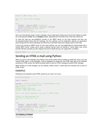 Subject: SMTP e-mail test 
This is a test e-mail message. 
""" 
try: 
smtpObj = smtplib.SMTP('localhost') 
smtpObj.sendmail(sender, receivers, message) 
print "Successfully sent email" 
except SMTPException: 
print "Error: unable to send email" 
Here, you have placed a basic e-mail in message, using a triple quote, taking care to format the headers correctly. 
An e-mail requires a From, To, and Subject header, separated from the body of the e-mail with a blank line. 
To send the mail you use smtpObj to connect to the SMTP server on the local machine and then use 
the sendmail method along with the message, the from address, and the destination address as parameters 
(even though the from and to addresses are within the e-mail itself, these aren't always used to route mail). 
If you're not running an SMTP server on your local machine, you can use smtplib client to communicate with a 
remote SMTP server. Unless you're using a webmail service (such as Hotmail or Yahoo! Mail), your e-mail 
provider will have provided you with outgoing mail server details that you can supply them, as follows: 
smtplib.SMTP('mail.your-domain.com', 25) 
Sending 
an 
HTML 
e-­‐mail 
using 
Python: 
When you send a text message using Python, then all the content will be treated as simple text. Even if you will 
include HTML tags in a text message, it will be displayed as simple text and HTML tags will not be formatted 
according to HTML syntax. But Python provides option to send an HTML message as actual HTML message. 
While sending an e-mail message, you can specify a Mime version, content type and character set to send an 
HTML e-mail. 
EXAMPLE: 
Following is the example to send HTML content as an e-mail. Try it once: 
#!/usr/bin/python 
import smtplib 
message = """From: From Person <from@fromdomain.com> 
To: To Person <to@todomain.com> 
MIME-Version: 1.0 
Content-type: text/html 
Subject: SMTP HTML e-mail test 
This is an e-mail message to be sent in HTML format 
<b>This is HTML message.</b> 
<h1>This is headline.</h1> 
""" 
try: 
smtpObj = smtplib.SMTP('localhost') 
smtpObj.sendmail(sender, receivers, message) 
print "Successfully sent email" 
except SMTPException: 
print "Error: unable to send email" 
TUTORIALS POINT 
Simply 
Easy 
Learning 
 