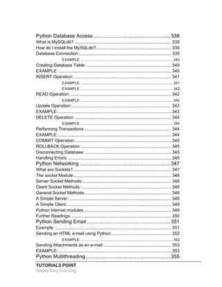Python Database Access ...................................................... 338 
What is MySQLdb? ................................................................................ 339 
How do I install the MySQLdb? .............................................................. 339 
Database Connection: ............................................................................ 339 
EXAMPLE: ........................................................................................... 340 
Creating Database Table: ...................................................................... 340 
EXAMPLE: ............................................................................................. 340 
INSERT Operation: ................................................................................ 341 
EXAMPLE: ........................................................................................... 341 
EXAMPLE: ........................................................................................... 342 
READ Operation: ................................................................................... 342 
EXAMPLE: ........................................................................................... 342 
Update Operation: .................................................................................. 343 
EXAMPLE: ............................................................................................. 343 
DELETE Operation: ............................................................................... 344 
EXAMPLE: ........................................................................................... 344 
Performing Transactions: ....................................................................... 344 
EXAMPLE: ............................................................................................. 344 
COMMIT Operation: ............................................................................... 345 
ROLLBACK Operation: .......................................................................... 345 
Disconnecting Database: ....................................................................... 345 
Handling Errors: ..................................................................................... 345 
Python Networking ................................................................ 347 
What are Sockets? ................................................................................. 347 
The socket Module: ................................................................................ 348 
Server Socket Methods: ......................................................................... 348 
Client Socket Methods: .......................................................................... 348 
General Socket Methods: ....................................................................... 348 
A Simple Server: .................................................................................... 348 
A Simple Client: ...................................................................................... 349 
Python Internet modules ........................................................................ 349 
Further Readings: .................................................................................. 350 
Python Sending Email ........................................................... 351 
Example: ................................................................................................ 351 
Sending an HTML e-mail using Python: ................................................. 352 
EXAMPLE: ........................................................................................... 352 
Sending Attachments as an e-mail: ....................................................... 353 
EXAMPLE: ............................................................................................. 353 
Python Multithreading ............................................................ 355 
TUTORIALS POINT 
Simply 
Easy 
Learning 
 