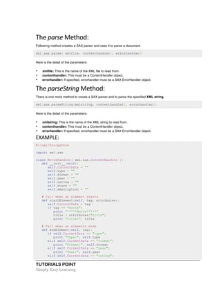 The 
parse 
Method: 
Following method creates a SAX parser and uses it to parse a document. 
xml.sax.parse( xmlfile, contenthandler[, errorhandler]) 
Here is the detail of the parameters: 
• xmlfile: This is the name of the XML file to read from. 
• contenthandler: This must be a ContentHandler object. 
• errorhandler: If specified, errorhandler must be a SAX ErrorHandler object. 
The 
parseString 
TUTORIALS POINT 
Simply 
Easy 
Learning 
Method: 
There is one more method to create a SAX parser and to parse the specified XML string. 
xml.sax.parseString(xmlstring, contenthandler[, errorhandler]) 
Here is the detail of the parameters: 
• xmlstring: This is the name of the XML string to read from. 
• contenthandler: This must be a ContentHandler object. 
• errorhandler: If specified, errorhandler must be a SAX ErrorHandler object. 
EXAMPLE: 
#!/usr/bin/python 
import xml.sax 
class MovieHandler( xml.sax.ContentHandler ): 
def __init__(self): 
self.CurrentData = "" 
self.type = "" 
self.format = "" 
self.year = "" 
self.rating = "" 
self.stars = "" 
self.description = "" 
# Call when an element starts 
def startElement(self, tag, attributes): 
self.CurrentData = tag 
if tag == "movie": 
print "*****Movie*****" 
title = attributes["title"] 
print "Title:", title 
# Call when an elements ends 
def endElement(self, tag): 
if self.CurrentData == "type": 
print "Type:", self.type 
elif self.CurrentData == "format": 
print "Format:", self.format 
elif self.CurrentData == "year": 
print "Year:", self.year 
elif self.CurrentData == "rating": 
 