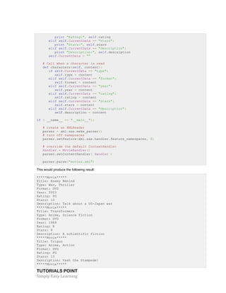 print "Rating:", self.rating 
elif self.CurrentData == "stars": 
print "Stars:", self.stars 
elif self.CurrentData == "description": 
print "Description:", self.description 
self.CurrentData = "" 
# Call when a character is read 
def characters(self, content): 
if self.CurrentData == "type": 
self.type = content 
elif self.CurrentData == "format": 
self.format = content 
elif self.CurrentData == "year": 
self.year = content 
elif self.CurrentData == "rating": 
self.rating = content 
elif self.CurrentData == "stars": 
self.stars = content 
elif self.CurrentData == "description": 
self.description = content 
if ( __name__ == "__main__"): 
# create an XMLReader 
parser = xml.sax.make_parser() 
# turn off namepsaces 
parser.setFeature(xml.sax.handler.feature_namespaces, 0) 
# override the default ContextHandler 
Handler = MovieHandler() 
parser.setContentHandler( Handler ) 
parser.parse("movies.xml") 
This would produce the following result: 
*****Movie***** 
Title: Enemy Behind 
Type: War, Thriller 
Format: DVD 
Year: 2003 
Rating: PG 
Stars: 10 
Description: Talk about a US-Japan war 
*****Movie***** 
Title: Transformers 
Type: Anime, Science Fiction 
Format: DVD 
Year: 1989 
Rating: R 
Stars: 8 
Description: A schientific fiction 
*****Movie***** 
Title: Trigun 
Type: Anime, Action 
Format: DVD 
Rating: PG 
Stars: 10 
Description: Vash the Stampede! 
*****Movie***** 
TUTORIALS POINT 
Simply 
Easy 
Learning 
 