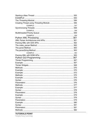Starting a New Thread: .......................................................................... 355 
EXAMPLE: ............................................................................................. 355 
The Threading Module: .......................................................................... 356 
Creating Thread using Threading Module: ............................................. 356 
EXAMPLE: ........................................................................................... 357 
Synchronizing Threads: ......................................................................... 358 
EXAMPLE: ........................................................................................... 358 
Multithreaded Priority Queue: ................................................................ 359 
EXAMPLE: ........................................................................................... 359 
Python XML Processing ........................................................ 361 
XML Parser Architectures and APIs: ...................................................... 361 
Parsing XML with SAX APIs: ................................................................. 362 
The make_parser Method: ..................................................................... 362 
The parse Method: ................................................................................. 363 
The parseString Method: ........................................................................ 363 
EXAMPLE: ........................................................................................... 363 
Parsing XML with DOM APIs: ................................................................ 365 
Python GUI Programming ..................................................... 367 
Tkinter Programming .............................................................................. 367 
Example: ................................................................................................ 367 
Tkinter Widgets ...................................................................................... 368 
Methods: ................................................................................................ 370 
Example: ................................................................................................ 370 
Example: ................................................................................................ 372 
Methods: ................................................................................................ 375 
Example: ................................................................................................ 375 
Syntax: ................................................................................................... 376 
Parameters: ............................................................................................ 376 
Methods: ................................................................................................ 377 
Example: ................................................................................................ 377 
Syntax: ................................................................................................... 378 
Parameters: ............................................................................................ 378 
Example: ................................................................................................ 379 
Syntax: ................................................................................................... 379 
Parameters: ............................................................................................ 379 
Example: ................................................................................................ 380 
Syntax: ................................................................................................... 381 
Parameters: ............................................................................................ 381 
Methods: ................................................................................................ 382 
TUTORIALS POINT 
Simply 
Easy 
Learning 
 