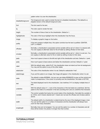 pattern when it is over the checkbutton. 
disabledforeground 
The foreground color used to render the text of a disabled checkbutton. The default is a 
stippled version of the default foreground color. 
font The font used for the text. 
fg The color used to render the text. 
height The number of lines of text on the checkbutton. Default is 1. 
highlightcolor The color of the focus highlight when the checkbutton has the focus. 
image To display a graphic image on the button. 
justify 
If the text contains multiple lines, this option controls how the text is justified: CENTER, 
LEFT, or RIGHT. 
offvalue 
Normally, a checkbutton's associated control variable will be set to 0 when it is cleared (off). 
You can supply an alternate value for the off state by setting offvalue to that value. 
onvalue 
Normally, a checkbutton's associated control variable will be set to 1 when it is set (on). You 
can supply an alternate value for the on state by setting onvalue to that value. 
padx How much space to leave to the left and right of the checkbutton and text. Default is 1 pixel. 
pady How much space to leave above and below the checkbutton and text. Default is 1 pixel. 
relief 
With the default value, relief=FLAT, the checkbutton does not stand out from its background. 
You may set this option to any of the other styles 
selectcolor The color of the checkbutton when it is set. Default is selectcolor="red". 
selectimage If you set this option to an image, that image will appear in the checkbutton when it is set. 
state 
The default is state=NORMAL, but you can use state=DISABLED to gray out the control and 
make it unresponsive. If the cursor is currently over the checkbutton, the state is ACTIVE. 
text 
The label displayed next to the checkbutton. Use newlines ("n") to display multiple lines of 
text. 
underline 
With the default value of -1, none of the characters of the text label are underlined. Set this 
option to the index of a character in the text (counting from zero) to underline that character. 
variable 
The control variable that tracks the current state of the checkbutton. Normally this variable is 
an IntVar, and 0 means cleared and 1 means set, but see the offvalue and onvalue options 
above. 
width 
The default width of a checkbutton is determined by the size of the displayed image or text. 
You can set this option to a number of characters and the checkbutton will always have 
room for that many characters. 
wraplength 
Normally, lines are not wrapped. You can set this option to a number of characters and all 
lines will be broken into pieces no longer than that number. 
TUTORIALS POINT 
Simply 
Easy 
Learning 
 