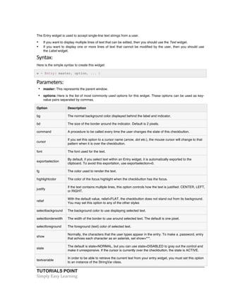 The Entry widget is used to accept single-line text strings from a user. 
• If you want to display multiple lines of text that can be edited, then you should use the Text widget. 
• If you want to display one or more lines of text that cannot be modified by the user, then you should use 
the Label widget. 
Syntax: 
Here is the simple syntax to create this widget: 
w = Entry( master, option, ... ) 
Parameters: 
• master: This represents the parent window. 
• options: Here is the list of most commonly used options for this widget. These options can be used as key-value 
pairs separated by commas. 
Option Description 
bg The normal background color displayed behind the label and indicator. 
bd The size of the border around the indicator. Default is 2 pixels. 
command A procedure to be called every time the user changes the state of this checkbutton. 
cursor 
If you set this option to a cursor name (arrow, dot etc.), the mouse cursor will change to that 
pattern when it is over the checkbutton. 
font The font used for the text. 
exportselection 
By default, if you select text within an Entry widget, it is automatically exported to the 
clipboard. To avoid this exportation, use exportselection=0. 
fg The color used to render the text. 
highlightcolor The color of the focus highlight when the checkbutton has the focus. 
justify 
If the text contains multiple lines, this option controls how the text is justified: CENTER, LEFT, 
or RIGHT. 
relief 
With the default value, relief=FLAT, the checkbutton does not stand out from its background. 
You may set this option to any of the other styles 
selectbackground The background color to use displaying selected text. 
selectborderwidth The width of the border to use around selected text. The default is one pixel. 
selectforeground The foreground (text) color of selected text. 
show 
Normally, the characters that the user types appear in the entry. To make a .password. entry 
that echoes each character as an asterisk, set show="*". 
state 
The default is state=NORMAL, but you can use state=DISABLED to gray out the control and 
make it unresponsive. If the cursor is currently over the checkbutton, the state is ACTIVE. 
textvariable 
In order to be able to retrieve the current text from your entry widget, you must set this option 
to an instance of the StringVar class. 
TUTORIALS POINT 
Simply 
Easy 
Learning 
 