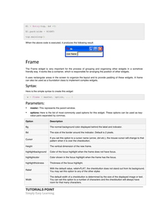 E1 = Entry(top, bd =5) 
E1.pack(side = RIGHT) 
top.mainloop() 
When the above code is executed, it produces the following result: 
Frame 
The Frame widget is very important for the process of grouping and organizing other widgets in a somehow 
friendly way. It works like a container, which is responsible for arranging the position of other widgets. 
It uses rectangular areas in the screen to organize the layout and to provide padding of these widgets. A frame 
can also be used as a foundation class to implement complex widgets. 
Syntax: 
Here is the simple syntax to create this widget: 
w = Frame ( master, option, ... ) 
Parameters: 
• master: This represents the parent window. 
• options: Here is the list of most commonly used options for this widget. These options can be used as key-value 
pairs separated by commas. 
Option Description 
Bg The normal background color displayed behind the label and indicator. 
Bd The size of the border around the indicator. Default is 2 pixels. 
Cursor 
If you set this option to a cursor name (arrow, dot etc.), the mouse cursor will change to that 
pattern when it is over the checkbutton. 
Height The vertical dimension of the new frame. 
highlightbackground Color of the focus highlight when the frame does not have focus. 
highlightcolor Color shown in the focus highlight when the frame has the focus. 
highlightthickness Thickness of the focus highlight. 
Relief 
With the default value, relief=FLAT, the checkbutton does not stand out from its background. 
You may set this option to any of the other styles 
Width 
The default width of a checkbutton is determined by the size of the displayed image or text. 
You can set this option to a number of characters and the checkbutton will always have 
room for that many characters. 
TUTORIALS POINT 
Simply 
Easy 
Learning 
 