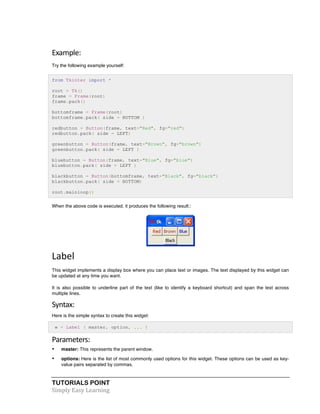 Example: 
Try the following example yourself: 
from Tkinter import * 
root = Tk() 
frame = Frame(root) 
frame.pack() 
bottomframe = Frame(root) 
bottomframe.pack( side = BOTTOM ) 
redbutton = Button(frame, text="Red", fg="red") 
redbutton.pack( side = LEFT) 
greenbutton = Button(frame, text="Brown", fg="brown") 
greenbutton.pack( side = LEFT ) 
bluebutton = Button(frame, text="Blue", fg="blue") 
bluebutton.pack( side = LEFT ) 
blackbutton = Button(bottomframe, text="Black", fg="black") 
blackbutton.pack( side = BOTTOM) 
root.mainloop() 
When the above code is executed, it produces the following result:: 
Label 
This widget implements a display box where you can place text or images. The text displayed by this widget can 
be updated at any time you want. 
It is also possible to underline part of the text (like to identify a keyboard shortcut) and span the text across 
multiple lines. 
Syntax: 
Here is the simple syntax to create this widget: 
w = Label ( master, option, ... ) 
Parameters: 
• master: This represents the parent window. 
• options: Here is the list of most commonly used options for this widget. These options can be used as key-value 
pairs separated by commas. 
TUTORIALS POINT 
Simply 
Easy 
Learning 
 