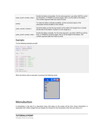 xview_scroll ( number, what ) 
TUTORIALS POINT 
Simply 
Easy 
Learning 
Scrolls the listbox horizontally. For the what argument, use either UNITS to scroll 
by characters, or PAGES to scroll by pages, that is, by the width of the listbox. 
The number argument tells how many to scroll. 
yview() 
To make the listbox vertically scrollable, set the command option of the 
associated vertical scrollbar to this method. 
yview_moveto ( fraction ) 
Scroll the listbox so that the top fraction of the width of its longest line is outside 
the left side of the listbox. Fraction is in the range [0,1]. 
yview_scroll ( number, what ) 
Scrolls the listbox vertically. For the what argument, use either UNITS to scroll by 
lines, or PAGES to scroll by pages, that is, by the height of the listbox. The 
number argument tells how many to scroll. 
Example: 
Try the following example yourself: 
from Tkinter import * 
import tkMessageBox 
import Tkinter 
top = Tk() 
Lb1 = Listbox(top) 
Lb1.insert(1, "Python") 
Lb1.insert(2, "Perl") 
Lb1.insert(3, "C") 
Lb1.insert(4, "PHP") 
Lb1.insert(5, "JSP") 
Lb1.insert(6, "Ruby") 
Lb1.pack() 
top.mainloop() 
When the above code is executed, it produces the following result: 
Menubutton 
A menubutton is the part of a drop-down menu that stays on the screen all the time. Every menubutton is 
associated with a Menu widget that can display the choices for that menubutton when the user clicks on it. 
 