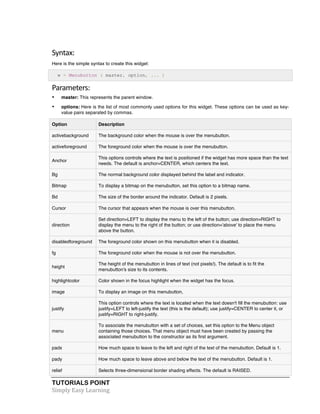 Syntax: 
Here is the simple syntax to create this widget: 
w = Menubutton ( master, option, ... ) 
Parameters: 
• master: This represents the parent window. 
• options: Here is the list of most commonly used options for this widget. These options can be used as key-value 
pairs separated by commas. 
Option Description 
activebackground The background color when the mouse is over the menubutton. 
activeforeground The foreground color when the mouse is over the menubutton. 
Anchor 
This options controls where the text is positioned if the widget has more space than the text 
needs. The default is anchor=CENTER, which centers the text. 
Bg The normal background color displayed behind the label and indicator. 
Bitmap To display a bitmap on the menubutton, set this option to a bitmap name. 
Bd The size of the border around the indicator. Default is 2 pixels. 
Cursor The cursor that appears when the mouse is over this menubutton. 
direction 
Set direction=LEFT to display the menu to the left of the button; use direction=RIGHT to 
display the menu to the right of the button; or use direction='above' to place the menu 
above the button. 
disabledforeground The foreground color shown on this menubutton when it is disabled. 
fg The foreground color when the mouse is not over the menubutton. 
height 
The height of the menubutton in lines of text (not pixels!). The default is to fit the 
menubutton's size to its contents. 
highlightcolor Color shown in the focus highlight when the widget has the focus. 
image To display an image on this menubutton, 
justify 
This option controls where the text is located when the text doesn't fill the menubutton: use 
justify=LEFT to left-justify the text (this is the default); use justify=CENTER to center it, or 
justify=RIGHT to right-justify. 
menu 
To associate the menubutton with a set of choices, set this option to the Menu object 
containing those choices. That menu object must have been created by passing the 
associated menubutton to the constructor as its first argument. 
padx How much space to leave to the left and right of the text of the menubutton. Default is 1. 
pady How much space to leave above and below the text of the menubutton. Default is 1. 
relief Selects three-dimensional border shading effects. The default is RAISED. 
TUTORIALS POINT 
Simply 
Easy 
Learning 
 