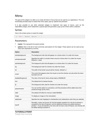 Menu 
The goal of this widget is to allow us to create all kinds of menus that can be used by our applications. The core 
functionality provides ways to create three menu types: pop-up, toplevel and pull-down. 
It is also possible to use other extended widgets to implement new types of menus, such as the 
OptionMenu widget, which implements a special type that generates a pop-up list of items within a selection. 
Syntax: 
Here is the simple syntax to create this widget: 
w = Menu ( master, option, ... ) 
Parameters: 
• master: This represents the parent window. 
• options: Here is the list of most commonly used options for this widget. These options can be used as key-value 
pairs separated by commas. 
Option Description 
activebackground The background color that will appear on a choice when it is under the mouse. 
activeborderwidth 
Specifies the width of a border drawn around a choice when it is under the mouse. 
Default is 1 pixel. 
activeforeground The foreground color that will appear on a choice when it is under the mouse. 
bg The background color for choices not under the mouse. 
bd The width of the border around all the choices. Default is 1. 
cursor 
The cursor that appears when the mouse is over the choices, but only when the menu 
has been torn off. 
disabledforeground The color of the text for items whose state is DISABLED. 
font The default font for textual choices. 
fg The foreground color used for choices not under the mouse. 
postcommand 
You can set this option to a procedure, and that procedure will be called every time 
someone brings up this menu. 
relief The default 3-D effect for menus is relief=RAISED. 
image To display an image on this menubutton. 
selectcolor Specifies the color displayed in checkbuttons and radiobuttons when they are selected. 
tearoff 
Normally, a menu can be torn off, the first position (position 0) in the list of choices is 
occupied by the tear-off element, and the additional choices are added starting at 
position 1. If you set tearoff=0, the menu will not have a tear-off feature, and choices will 
be added starting at position 0. 
TUTORIALS POINT 
Simply 
Easy 
Learning 
 