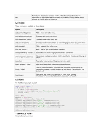 title 
Normally, the title of a tear-off menu window will be the same as the text of the 
menubutton or cascade that lead to this menu. If you want to change the title of that 
window, set the title option to that string. 
Methods: 
These methods are available on Menu objects: 
Option Description 
add_command (options) Adds a menu item to the menu. 
add_radiobutton( options ) Creates a radio button menu item. 
add_checkbutton( options ) Creates a check button menu item. 
add_cascade(options) Creates a new hierarchical menu by associating a given menu to a parent menu 
add_separator() Adds a separator line to the menu. 
add( type, options ) Adds a specific type of menu item to the menu. 
delete( startindex [, endindex ]) Deletes the menu items ranging from startindex to endindex. 
entryconfig( index, options ) 
TUTORIALS POINT 
Simply 
Easy 
Learning 
Allows you to modify a menu item, which is identified by the index, and change its 
options. 
index(item) Returns the index number of the given menu item label. 
insert_separator ( index ) Insert a new separator at the position specified by index. 
invoke ( index ) 
Calls the command callback associated with the choice at position index. If a 
checkbutton, its state is toggled between set and cleared; if a radiobutton, that 
choice is set. 
type ( index ) 
Returns the type of the choice specified by index: either "cascade", 
"checkbutton", "command", "radiobutton", "separator", or "tearoff". 
Example: 
Try the following example yourself: 
from Tkinter import * 
def donothing(): 
filewin = Toplevel(root) 
button = Button(filewin, text="Do nothing button") 
button.pack() 
root = Tk() 
menubar = Menu(root) 
filemenu = Menu(menubar, tearoff=0) 
filemenu.add_command(label="New", command=donothing) 
filemenu.add_command(label="Open", command=donothing) 
filemenu.add_command(label="Save", command=donothing) 
filemenu.add_command(label="Save as...", command=donothing) 
filemenu.add_command(label="Close", command=donothing) 
filemenu.add_separator() 
 