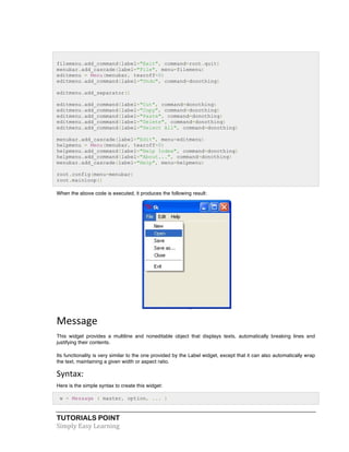 filemenu.add_command(label="Exit", command=root.quit) 
menubar.add_cascade(label="File", menu=filemenu) 
editmenu = Menu(menubar, tearoff=0) 
editmenu.add_command(label="Undo", command=donothing) 
editmenu.add_separator() 
editmenu.add_command(label="Cut", command=donothing) 
editmenu.add_command(label="Copy", command=donothing) 
editmenu.add_command(label="Paste", command=donothing) 
editmenu.add_command(label="Delete", command=donothing) 
editmenu.add_command(label="Select All", command=donothing) 
menubar.add_cascade(label="Edit", menu=editmenu) 
helpmenu = Menu(menubar, tearoff=0) 
helpmenu.add_command(label="Help Index", command=donothing) 
helpmenu.add_command(label="About...", command=donothing) 
menubar.add_cascade(label="Help", menu=helpmenu) 
root.config(menu=menubar) 
root.mainloop() 
When the above code is executed, it produces the following result: 
Message 
This widget provides a multiline and noneditable object that displays texts, automatically breaking lines and 
justifying their contents. 
Its functionality is very similar to the one provided by the Label widget, except that it can also automatically wrap 
the text, maintaining a given width or aspect ratio. 
Syntax: 
Here is the simple syntax to create this widget: 
w = Message ( master, option, ... ) 
TUTORIALS POINT 
Simply 
Easy 
Learning 
 