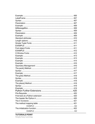Example: ................................................................................................ 406 
LabelFrame ............................................................................................ 407 
Syntax: ................................................................................................... 407 
Parameters: ............................................................................................ 407 
Example: ................................................................................................ 408 
tkMessageBox ........................................................................................ 408 
Syntax: ................................................................................................... 409 
Parameters: ............................................................................................ 409 
Example: ................................................................................................ 409 
Standard attributes: ................................................................................ 410 
Length options: ....................................................................................... 410 
Simple Tuple Fonts: ............................................................................... 411 
EXAMPLE: ............................................................................................. 411 
Font object Fonts: .................................................................................. 411 
EXAMPLE: ............................................................................................. 412 
X Window Fonts: .................................................................................... 412 
Example: ................................................................................................ 413 
Example: ................................................................................................ 413 
Example: ................................................................................................ 414 
Example: ................................................................................................ 416 
Geometry Management: ........................................................................ 416 
The pack() Method ................................................................................. 417 
Syntax: ................................................................................................... 417 
Example: ................................................................................................ 417 
The grid() Method ................................................................................... 418 
Syntax: ................................................................................................... 418 
Example: ................................................................................................ 418 
The place() Method ................................................................................ 418 
Syntax: ................................................................................................... 418 
Example: ................................................................................................ 419 
Python Further Extensions .................................................... 420 
Pre-Requisite: ........................................................................................ 420 
First look at a Python extension: ............................................................ 420 
The header file Python.h ........................................................................ 420 
The C functions: ..................................................................................... 421 
The method mapping table: ................................................................... 421 
EXAMPLE: ........................................................................................... 422 
The initialization function: ....................................................................... 422 
EXAMPLE: ........................................................................................... 422 
TUTORIALS POINT 
Simply 
Easy 
Learning 
 