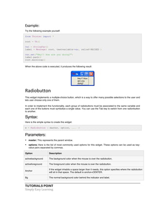 Example: 
Try the following example yourself: 
from Tkinter import * 
root = Tk() 
var = StringVar() 
label = Message( root, textvariable=var, relief=RAISED ) 
var.set("Hey!? How are you doing?") 
label.pack() 
root.mainloop() 
When the above code is executed, it produces the following result: 
Radiobutton 
This widget implements a multiple-choice button, which is a way to offer many possible selections to the user and 
lets user choose only one of them. 
In order to implement this functionality, each group of radiobuttons must be associated to the same variable and 
each one of the buttons must symbolize a single value. You can use the Tab key to switch from one radionbutton 
to another. 
Syntax: 
Here is the simple syntax to create this widget: 
w = Radiobutton ( master, option, ... ) 
Parameters: 
• master: This represents the parent window. 
• options: Here is the list of most commonly used options for this widget. These options can be used as key-value 
pairs separated by commas. 
Option Description 
activebackground The background color when the mouse is over the radiobutton. 
activeforeground The foreground color when the mouse is over the radiobutton. 
Anchor 
If the widget inhabits a space larger than it needs, this option specifies where the radiobutton 
will sit in that space. The default is anchor=CENTER. 
Bg The normal background color behind the indicator and label. 
TUTORIALS POINT 
Simply 
Easy 
Learning 
 
