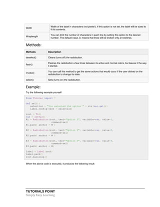 Width 
Width of the label in characters (not pixels!). If this option is not set, the label will be sized to 
fit its contents. 
Wraplength 
You can limit the number of characters in each line by setting this option to the desired 
number. The default value, 0, means that lines will be broken only at newlines. 
Methods: 
Methods Description 
deselect() Clears (turns off) the radiobutton. 
flash() 
Flashes the radiobutton a few times between its active and normal colors, but leaves it the way 
it started. 
invoke() 
You can call this method to get the same actions that would occur if the user clicked on the 
radiobutton to change its state. 
select() Sets (turns on) the radiobutton. 
Example: 
Try the following example yourself: 
from Tkinter import * 
def sel(): 
selection = "You selected the option " + str(var.get()) 
label.config(text = selection) 
root = Tk() 
var = IntVar() 
R1 = Radiobutton(root, text="Option 1", variable=var, value=1, 
command=sel) 
R1.pack( anchor = W ) 
R2 = Radiobutton(root, text="Option 2", variable=var, value=2, 
command=sel) 
R2.pack( anchor = W ) 
R3 = Radiobutton(root, text="Option 3", variable=var, value=3, 
command=sel) 
R3.pack( anchor = W) 
label = Label(root) 
label.pack() 
root.mainloop() 
When the above code is executed, it produces the following result: 
TUTORIALS POINT 
Simply 
Easy 
Learning 
 