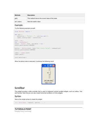 Methods Description 
get() This method returns the current value of the scale. 
set ( value ) Sets the scale's value. 
Example: 
Try the following example yourself: 
from Tkinter import * 
def sel(): 
selection = "Value = " + str(var.get()) 
label.config(text = selection) 
root = Tk() 
var = DoubleVar() 
scale = Scale( root, variable = var ) 
scale.pack(anchor=CENTER) 
button = Button(root, text="Get Scale Value", command=sel) 
button.pack(anchor=CENTER) 
label = Label(root) 
label.pack() 
root.mainloop() 
When the above code is executed, it produces the following result: 
Scrollbar 
This widget provides a slide controller that is used to implement vertical scrolled widgets, such as Listbox, Text 
and Canvas. Note that you can also create horizontal scrollbars on Entry widgets. 
Syntax: 
Here is the simple syntax to create this widget: 
w = Scrollbar ( master, option, ... ) 
TUTORIALS POINT 
Simply 
Easy 
Learning 
 