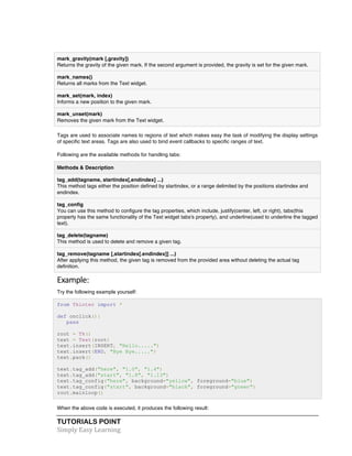 mark_gravity(mark [,gravity]) 
Returns the gravity of the given mark. If the second argument is provided, the gravity is set for the given mark. 
mark_names() 
Returns all marks from the Text widget. 
mark_set(mark, index) 
Informs a new position to the given mark. 
mark_unset(mark) 
Removes the given mark from the Text widget. 
Tags are used to associate names to regions of text which makes easy the task of modifying the display settings 
of specific text areas. Tags are also used to bind event callbacks to specific ranges of text. 
Following are the available methods for handling tabs: 
Methods & Description 
tag_add(tagname, startindex[,endindex] ...) 
This method tags either the position defined by startindex, or a range delimited by the positions startindex and 
endindex. 
tag_config 
You can use this method to configure the tag properties, which include, justify(center, left, or right), tabs(this 
property has the same functionality of the Text widget tabs's property), and underline(used to underline the tagged 
text). 
tag_delete(tagname) 
This method is used to delete and remove a given tag. 
tag_remove(tagname [,startindex[.endindex]] ...) 
After applying this method, the given tag is removed from the provided area without deleting the actual tag 
definition. 
Example: 
Try the following example yourself: 
from Tkinter import * 
def onclick(): 
pass 
root = Tk() 
text = Text(root) 
text.insert(INSERT, "Hello.....") 
text.insert(END, "Bye Bye.....") 
text.pack() 
text.tag_add("here", "1.0", "1.4") 
text.tag_add("start", "1.8", "1.13") 
text.tag_config("here", background="yellow", foreground="blue") 
text.tag_config("start", background="black", foreground="green") 
root.mainloop() 
When the above code is executed, it produces the following result: 
TUTORIALS POINT 
Simply 
Easy 
Learning 
 