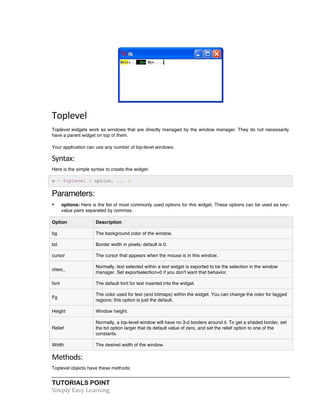 Toplevel 
Toplevel widgets work as windows that are directly managed by the window manager. They do not necessarily 
have a parent widget on top of them. 
Your application can use any number of top-level windows. 
Syntax: 
Here is the simple syntax to create this widget: 
w = Toplevel ( option, ... ) 
Parameters: 
• options: Here is the list of most commonly used options for this widget. These options can be used as key-value 
pairs separated by commas. 
Option Description 
bg The background color of the window. 
bd Border width in pixels; default is 0. 
cursor The cursor that appears when the mouse is in this window. 
class_ 
Normally, text selected within a text widget is exported to be the selection in the window 
manager. Set exportselection=0 if you don't want that behavior. 
font The default font for text inserted into the widget. 
Fg 
The color used for text (and bitmaps) within the widget. You can change the color for tagged 
regions; this option is just the default. 
Height Window height. 
Relief 
Normally, a top-level window will have no 3-d borders around it. To get a shaded border, set 
the bd option larger that its default value of zero, and set the relief option to one of the 
constants. 
Width The desired width of the window. 
Methods: 
Toplevel objects have these methods: 
TUTORIALS POINT 
Simply 
Easy 
Learning 
 