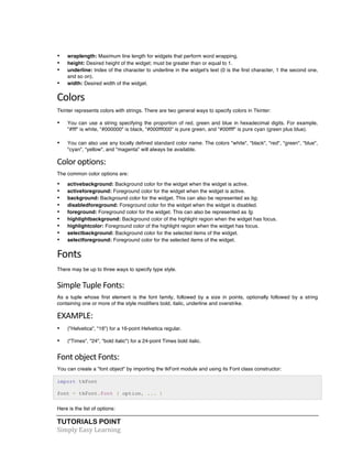 • wraplength: Maximum line length for widgets that perform word wrapping. 
• height: Desired height of the widget; must be greater than or equal to 1. 
• underline: Index of the character to underline in the widget's text (0 is the first character, 1 the second one, 
and so on). 
• width: Desired width of the widget. 
Colors 
Tkinter represents colors with strings. There are two general ways to specify colors in Tkinter: 
• You can use a string specifying the proportion of red, green and blue in hexadecimal digits. For example, 
"#fff" is white, "#000000" is black, "#000fff000" is pure green, and "#00ffff" is pure cyan (green plus blue). 
• You can also use any locally defined standard color name. The colors "white", "black", "red", "green", "blue", 
"cyan", "yellow", and "magenta" will always be available. 
Color 
options: 
The common color options are: 
• activebackground: Background color for the widget when the widget is active. 
• activeforeground: Foreground color for the widget when the widget is active. 
• background: Background color for the widget. This can also be represented as bg. 
• disabledforeground: Foreground color for the widget when the widget is disabled. 
• foreground: Foreground color for the widget. This can also be represented as fg. 
• highlightbackground: Background color of the highlight region when the widget has focus. 
• highlightcolor: Foreground color of the highlight region when the widget has focus. 
• selectbackground: Background color for the selected items of the widget. 
• selectforeground: Foreground color for the selected items of the widget. 
Fonts 
There may be up to three ways to specify type style. 
Simple 
Tuple 
Fonts: 
As a tuple whose first element is the font family, followed by a size in points, optionally followed by a string 
containing one or more of the style modifiers bold, italic, underline and overstrike. 
EXAMPLE: 
• ("Helvetica", "16") for a 16-point Helvetica regular. 
• ("Times", "24", "bold italic") for a 24-point Times bold italic. 
Font 
object 
Fonts: 
You can create a "font object" by importing the tkFont module and using its Font class constructor: 
import tkFont 
font = tkFont.Font ( option, ... ) 
Here is the list of options: 
TUTORIALS POINT 
Simply 
Easy 
Learning 
 