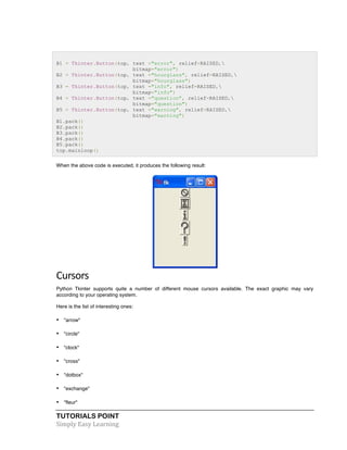 B1 = Tkinter.Button(top, text ="error", relief=RAISED, 
TUTORIALS POINT 
Simply 
Easy 
Learning 
bitmap="error") 
B2 = Tkinter.Button(top, text ="hourglass", relief=RAISED, 
bitmap="hourglass") 
B3 = Tkinter.Button(top, text ="info", relief=RAISED, 
bitmap="info") 
B4 = Tkinter.Button(top, text ="question", relief=RAISED, 
bitmap="question") 
B5 = Tkinter.Button(top, text ="warning", relief=RAISED, 
bitmap="warning") 
B1.pack() 
B2.pack() 
B3.pack() 
B4.pack() 
B5.pack() 
top.mainloop() 
When the above code is executed, it produces the following result: 
Cursors 
Python Tkinter supports quite a number of different mouse cursors available. The exact graphic may vary 
according to your operating system. 
Here is the list of interesting ones: 
• "arrow" 
• "circle" 
• "clock" 
• "cross" 
• "dotbox" 
• "exchange" 
• "fleur" 
 