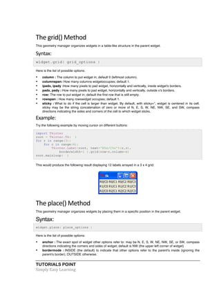 The 
grid() 
Method 
This geometry manager organizes widgets in a table-like structure in the parent widget. 
Syntax: 
widget.grid( grid_options ) 
Here is the list of possible options: 
• column : The column to put widget in; default 0 (leftmost column). 
• columnspan: How many columns widgetoccupies; default 1. 
• ipadx, ipady :How many pixels to pad widget, horizontally and vertically, inside widget's borders. 
• padx, pady : How many pixels to pad widget, horizontally and vertically, outside v's borders. 
• row: The row to put widget in; default the first row that is still empty. 
• rowspan : How many rowswidget occupies; default 1. 
• sticky : What to do if the cell is larger than widget. By default, with sticky='', widget is centered in its cell. 
sticky may be the string concatenation of zero or more of N, E, S, W, NE, NW, SE, and SW, compass 
directions indicating the sides and corners of the cell to which widget sticks. 
Example: 
Try the following example by moving cursor on different buttons: 
import Tkinter 
root = Tkinter.Tk( ) 
for r in range(3): 
for c in range(4): 
Tkinter.Label(root, text='R%s/C%s'%(r,c), 
borderwidth=1 ).grid(row=r,column=c) 
root.mainloop( ) 
This would produce the following result displaying 12 labels arrayed in a 3 x 4 grid: 
The 
place() 
Method 
This geometry manager organizes widgets by placing them in a specific position in the parent widget. 
Syntax: 
widget.place( place_options ) 
Here is the list of possible options: 
• anchor : The exact spot of widget other options refer to: may be N, E, S, W, NE, NW, SE, or SW, compass 
directions indicating the corners and sides of widget; default is NW (the upper left corner of widget) 
• bordermode : INSIDE (the default) to indicate that other options refer to the parent's inside (ignoring the 
parent's border); OUTSIDE otherwise. 
TUTORIALS POINT 
Simply 
Easy 
Learning 
 