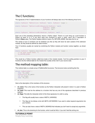 The 
C 
functions: 
The signatures of the C implementations of your functions will always take one of the following three forms: 
static PyObject *MyFunction( PyObject *self, PyObject *args ); 
static PyObject *MyFunctionWithKeywords(PyObject *self, 
TUTORIALS POINT 
Simply 
Easy 
Learning 
PyObject *args, 
PyObject *kw); 
static PyObject *MyFunctionWithNoArgs( PyObject *self ); 
Each one of the preceding declarations returns a Python object. There's no such thing as a void function in 
Python as there is in C. If you don't want your functions to return a value, return the C equivalent of 
Python's None value. The Python headers define a macro, Py_RETURN_NONE, that does this for us. 
The names of your C functions can be whatever you like as they will never be seen outside of the extension 
module. So they would be defined as static function. 
Your C functions usually are named by combining the Python module and function names together, as shown 
here: 
static PyObject *module_func(PyObject *self, PyObject *args) { 
/* Do your stuff here. */ 
Py_RETURN_NONE; 
} 
This would be a Python function called func inside of the module module. You'll be putting pointers to your C 
functions into the method table for the module that usually comes next in your source code. 
The 
method 
mapping 
table: 
This method table is a simple array of PyMethodDef structures. That structure looks something like this: 
struct PyMethodDef { 
char *ml_name; 
PyCFunction ml_meth; 
int ml_flags; 
char *ml_doc; 
}; 
Here is the description of the members of this structure: 
• ml_name: This is the name of the function as the Python interpreter will present it when it is used in Python 
programs. 
• ml_meth: This must be the address to a function that has any one of the signatures described in previous 
seection. 
• ml_flags: This tells the interpreter which of the three signatures ml_meth is using. 
• This flag will usually have a value of METH_VARARGS. 
• This flag can be bitwise or'ed with METH_KEYWORDS if you want to allow keyword arguments into 
your function. 
• This can also have a value of METH_NOARGS that indicates you don't want to accept any arguments. 
• ml_doc: This is the docstring for the function, which could be NULL if you don't feel like writing one 
 