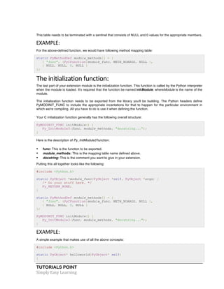 This table needs to be terminated with a sentinel that consists of NULL and 0 values for the appropriate members. 
EXAMPLE: 
For the above-defined function, we would have following method mapping table: 
static PyMethodDef module_methods[] = { 
{ "func", (PyCFunction)module_func, METH_NOARGS, NULL }, 
{ NULL, NULL, 0, NULL } 
}; 
The 
initialization 
function: 
The last part of your extension module is the initialization function. This function is called by the Python interpreter 
when the module is loaded. It's required that the function be named initModule, whereModule is the name of the 
module. 
The initialization function needs to be exported from the library you'll be building. The Python headers define 
PyMODINIT_FUNC to include the appropriate incantations for that to happen for the particular environment in 
which we're compiling. All you have to do is use it when defining the function. 
Your C initialization function generally has the following overall structure: 
PyMODINIT_FUNC initModule() { 
Py_InitModule3(func, module_methods, "docstring..."); 
} 
Here is the description of Py_InitModule3 function: 
• func: This is the function to be exported. 
• module_methods: This is the mapping table name defined above. 
• docstring: This is the comment you want to give in your extension. 
Putting this all together looks like the following: 
#include <Python.h> 
static PyObject *module_func(PyObject *self, PyObject *args) { 
/* Do your stuff here. */ 
Py_RETURN_NONE; 
} 
static PyMethodDef module_methods[] = { 
{ "func", (PyCFunction)module_func, METH_NOARGS, NULL }, 
{ NULL, NULL, 0, NULL } 
}; 
PyMODINIT_FUNC initModule() { 
Py_InitModule3(func, module_methods, "docstring..."); 
} 
EXAMPLE: 
A simple example that makes use of all the above concepts: 
#include <Python.h> 
static PyObject* helloworld(PyObject* self) 
{ 
TUTORIALS POINT 
Simply 
Easy 
Learning 
 