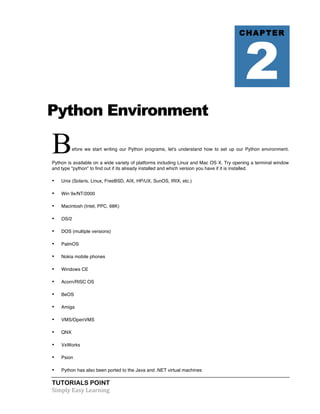 Python Environment 
Before we start writing our Python programs, let's understand how to set up our Python environment. 
Python is available on a wide variety of platforms including Linux and Mac OS X. Try opening a terminal window 
and type "python" to find out if its already installed and which version you have if it is installed. 
• Unix (Solaris, Linux, FreeBSD, AIX, HP/UX, SunOS, IRIX, etc.) 
• Win 9x/NT/2000 
• Macintosh (Intel, PPC, 68K) 
• OS/2 
• DOS (multiple versions) 
• PalmOS 
• Nokia mobile phones 
• Windows CE 
• Acorn/RISC OS 
• BeOS 
• Amiga 
• VMS/OpenVMS 
• QNX 
• VxWorks 
• Psion 
• Python has also been ported to the Java and .NET virtual machines 
TUTORIALS POINT 
Simply 
Easy 
Learning 
CHAPTER 2 
 