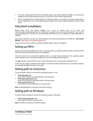 • To use this installer python-XYZ.msi, the Windows system must support Microsoft Installer 2.0. Just save the 
installer file to your local machine and then run it to find out if your machine supports MSI. 
• Run the downloaded file by double-clicking it in Windows Explorer. This brings up the Python install wizard, 
which is really easy to use. Just accept the default settings, wait until the install is finished, and you're ready 
to roll! 
Macintosh 
Installation: 
Recent Macs come with Python installed, but it may be several years out of date. See 
http://www.python.org/download/mac/ for instructions on getting the current version along with extra tools to 
support development on the Mac. For older Mac OS's before Mac OS X 10.3 (released in 2003), MacPython is 
available." 
Jack Jansen maintains it and you can have full access to the entire documentation at his Web site - Jack Jansen 
Website : http://www.cwi.nl/~jack/macpython.html 
Just go to this link and you will find complete installation detail for Mac OS installation. 
Setting 
up 
PATH: 
Programs and other executable files can live in many directories, so operating systems provide a search path that 
lists the directories that the OS searches for executables. 
The path is stored in an environment variable, which is a named string maintained by the operating system. 
These variables contain information available to the command shell and other programs. 
The path variable is named PATH in Unix or Path in Windows (Unix is case-sensitive; Windows is not). 
In Mac OS, the installer handles the path details. To invoke the Python interpreter from any particular directory, 
you must add the Python directory to your path. 
Setting 
path 
at 
Unix/Linux: 
To add the Python directory to the path for a particular session in Unix: 
• In the csh shell: type 
setenv PATH "$PATH:/usr/local/bin/python" and press Enter. 
• In the bash shell (Linux): type 
export PATH="$PATH:/usr/local/bin/python" and press Enter. 
• In the sh or ksh shell: type 
PATH="$PATH:/usr/local/bin/python" and press Enter. 
Note: /usr/local/bin/python is the path of the Python directory 
Setting 
path 
at 
Windows: 
To add the Python directory to the path for a particular session in Windows: 
• At the command prompt : type 
path %path%;C:Python and press Enter. 
Note: C:Python is the path of the Python directory 
TUTORIALS POINT 
Simply 
Easy 
Learning 
 