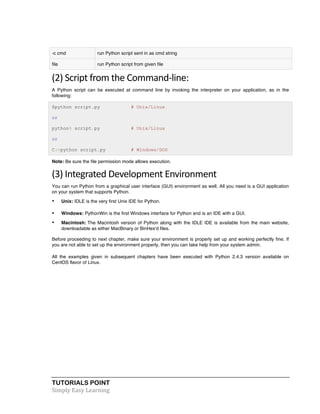 -c cmd run Python script sent in as cmd string 
file run Python script from given file 
(2) 
Script 
from 
the 
Command-­‐line: 
A Python script can be executed at command line by invoking the interpreter on your application, as in the 
following: 
$python script.py # Unix/Linux 
or 
python% script.py # Unix/Linux 
or 
C:>python script.py # Windows/DOS 
Note: Be sure the file permission mode allows execution. 
(3) 
Integrated 
Development 
Environment 
You can run Python from a graphical user interface (GUI) environment as well. All you need is a GUI application 
on your system that supports Python. 
• Unix: IDLE is the very first Unix IDE for Python. 
• Windows: PythonWin is the first Windows interface for Python and is an IDE with a GUI. 
• Macintosh: The Macintosh version of Python along with the IDLE IDE is available from the main website, 
downloadable as either MacBinary or BinHex'd files. 
Before proceeding to next chapter, make sure your environment is properly set up and working perfectly fine. If 
you are not able to set up the environment properly, then you can take help from your system admin. 
All the examples given in subsequent chapters have been executed with Python 2.4.3 version available on 
CentOS flavor of Linux. 
TUTORIALS POINT 
Simply 
Easy 
Learning 
 