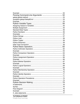 Example: .................................................................................................. 52 
Parsing Command-Line Arguments: ....................................... 52 
getopt.getopt method: .............................................................................. 53 
exception getopt.GetoptError: .................................................................. 53 
Example ................................................................................................... 53 
Python Variable Types ............................................................ 55 
Assigning Values to Variables: ................................................................. 55 
Multiple Assignment: ................................................................................ 55 
Standard Data Types: .............................................................................. 56 
Python Numbers: ..................................................................................... 56 
Examples: ................................................................................................ 57 
Python Strings: ......................................................................................... 57 
Python Lists: ............................................................................................. 58 
Python Tuples: ......................................................................................... 58 
Python Dictionary: .................................................................................... 59 
Data Type Conversion: ............................................................................ 59 
Python Basic Operators ........................................................... 62 
Python Arithmetic Operators: ................................................................... 62 
Example: .................................................................................................. 63 
Python Comparison Operators: ................................................................ 64 
Example: .................................................................................................. 64 
Python Assignment Operators: ................................................................ 66 
Example: .................................................................................................. 66 
Python Bitwise Operators: ........................................................................ 67 
Example: .................................................................................................. 68 
Python Logical Operators: ........................................................................ 69 
Example: .................................................................................................. 69 
Python Membership Operators: ............................................................... 70 
Example: .................................................................................................. 70 
Python Identity Operators: ....................................................................... 71 
Example: .................................................................................................. 71 
Python Operators Precedence ................................................................. 72 
Example: .................................................................................................. 73 
Python Decision Making .......................................................... 75 
If statements ............................................................................................. 76 
Syntax: ..................................................................................................... 76 
Flow Diagram: .......................................................................................... 76 
Example: .................................................................................................. 76 
if...else statements ................................................................................... 77 
TUTORIALS POINT 
Simply 
Easy 
Learning 
 