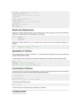 file_name = raw_input("Enter filename: ") 
if len(file_name) == 0: 
print "Next time please enter something" 
sys.exit() 
try: 
file = open(file_name, "r") 
except IOError: 
print "There was an error reading file" 
sys.exit() 
file_text = file.read() 
file.close() 
print file_text 
Multi-­‐Line 
Statements: 
Statements in Python typically end with a new line. Python does, however, allow the use of the line continuation 
character () to denote that the line should continue. For example: 
total = item_one +  
item_two +  
item_three 
Statements contained within the [], {} or () brackets do not need to use the line continuation character. For 
example: 
days = ['Monday', 'Tuesday', 'Wednesday', 
'Thursday', 'Friday'] 
Quotation 
in 
Python: 
Python accepts single ('), double (") and triple (''' or """') quotes to denote string literals, as long as the same type 
of quote starts and ends the string. 
The triple quotes can be used to span the string across multiple lines. For example, all the following are legal: 
word = 'word' 
sentence = "This is a sentence." 
paragraph = """This is a paragraph. It is 
made up of multiple lines and sentences.""" 
Comments 
in 
Python: 
A hash sign (#) that is not inside a string literal begins a comment. All characters after the # and up to the physical 
line end are part of the comment and the Python interpreter ignores them. 
#!/usr/bin/python 
# First comment 
print "Hello, Python!"; # second comment 
This will produce the following result: 
Hello, Python! 
A comment may be on the same line after a statement or expression: 
TUTORIALS POINT 
Simply 
Easy 
Learning 
 