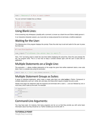 name = "Madisetti" # This is again comment 
You can comment multiple lines as follows: 
# This is a comment. 
# This is a comment, too. 
# This is a comment, too. 
# I said that already. 
Using 
Blank 
Lines: 
A line containing only whitespace, possibly with a comment, is known as a blank line and Python totally ignores it. 
In an interactive interpreter session, you must enter an empty physical line to terminate a multiline statement. 
Waiting 
for 
the 
User: 
The following line of the program displays the prompt, Press the enter key to exit and waits for the user to press 
the Enter key: 
#!/usr/bin/python 
raw_input("nnPress the enter key to exit.") 
Here, "nn" are being used to create two new lines before displaying the actual line. Once the user presses the 
key, the program ends. This is a nice trick to keep a console window open until the user is done with an 
application. 
Multiple 
Statements 
on 
a 
Single 
Line: 
The semicolon ( ; ) allows multiple statements on the single line given that neither statement starts a new code 
block. Here is a sample snip using the semicolon: 
import sys; x = 'foo'; sys.stdout.write(x + 'n') 
Multiple 
Statement 
Groups 
as 
Suites: 
A group of individual statements, which make a single code block are called suites in Python. Compound or 
complex statements, such as if, while, def, and class, are those which require a header line and a suite. 
Header lines begin the statement (with the keyword) and terminate with a colon ( : ) and are followed by one or 
more lines, which make up the suite. For example: 
if expression : 
suite 
elif expression : 
suite 
else : 
suite 
Command-­‐Line 
Arguments: 
You may have seen, for instance, that many programs can be run so that they provide you with some basic 
information about how they should be run. Python enables you to do this with -h: 
TUTORIALS POINT 
Simply 
Easy 
Learning 
 