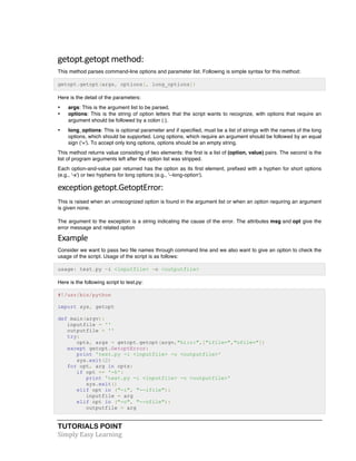 getopt.getopt 
method: 
This method parses command-line options and parameter list. Following is simple syntax for this method: 
getopt.getopt(args, options[, long_options]) 
Here is the detail of the parameters: 
• args: This is the argument list to be parsed. 
• options: This is the string of option letters that the script wants to recognize, with options that require an 
argument should be followed by a colon (:). 
• long_options: This is optional parameter and if specified, must be a list of strings with the names of the long 
options, which should be supported. Long options, which require an argument should be followed by an equal 
sign ('='). To accept only long options, options should be an empty string. 
This method returns value consisting of two elements: the first is a list of (option, value) pairs. The second is the 
list of program arguments left after the option list was stripped. 
Each option-and-value pair returned has the option as its first element, prefixed with a hyphen for short options 
(e.g., '-x') or two hyphens for long options (e.g., '--long-option'). 
exception 
getopt.GetoptError: 
This is raised when an unrecognized option is found in the argument list or when an option requiring an argument 
is given none. 
The argument to the exception is a string indicating the cause of the error. The attributes msg and opt give the 
error message and related option 
Example 
Consider we want to pass two file names through command line and we also want to give an option to check the 
usage of the script. Usage of the script is as follows: 
usage: test.py -i <inputfile> -o <outputfile> 
Here is the following script to test.py: 
#!/usr/bin/python 
import sys, getopt 
def main(argv): 
inputfile = '' 
outputfile = '' 
try: 
opts, args = getopt.getopt(argv,"hi:o:",["ifile=","ofile="]) 
except getopt.GetoptError: 
print 'test.py -i <inputfile> -o <outputfile>' 
sys.exit(2) 
for opt, arg in opts: 
if opt == '-h': 
print 'test.py -i <inputfile> -o <outputfile>' 
sys.exit() 
elif opt in ("-i", "--ifile"): 
inputfile = arg 
elif opt in ("-o", "--ofile"): 
outputfile = arg 
TUTORIALS POINT 
Simply 
Easy 
Learning 
 